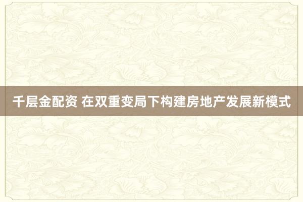 千层金配资 在双重变局下构建房地产发展新模式