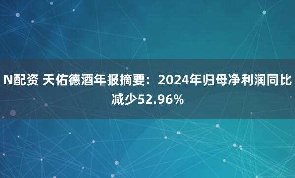 N配资 天佑德酒年报摘要：2024年归母净利润同比减少52.96%