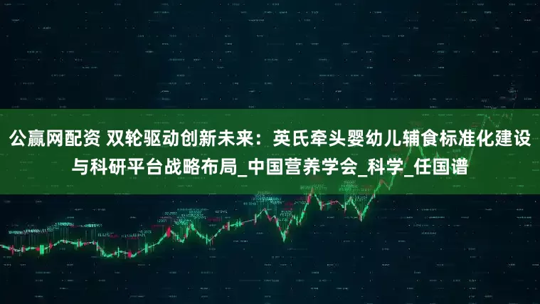 公赢网配资 双轮驱动创新未来：英氏牵头婴幼儿辅食标准化建设与科研平台战略布局_中国营养学会_科学_任国谱