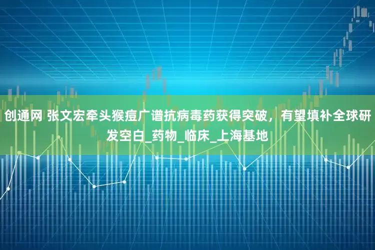 创通网 张文宏牵头猴痘广谱抗病毒药获得突破，有望填补全球研发空白_药物_临床_上海基地