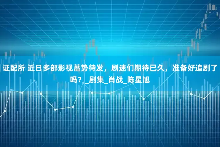 证配所 近日多部影视蓄势待发，剧迷们期待已久，准备好追剧了吗？_剧集_肖战_陈星旭