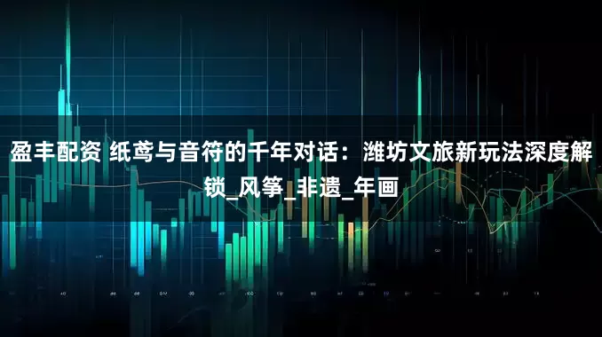 盈丰配资 纸鸢与音符的千年对话：潍坊文旅新玩法深度解锁_风筝_非遗_年画