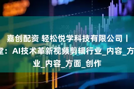 嘉创配资 轻松悦学科技有限公司丨轻松学堂：AI技术革新视频剪辑行业_内容_方面_创作