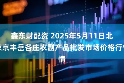 鑫东财配资 2025年5月11日北京京丰岳各庄农副产品批发市场价格行情