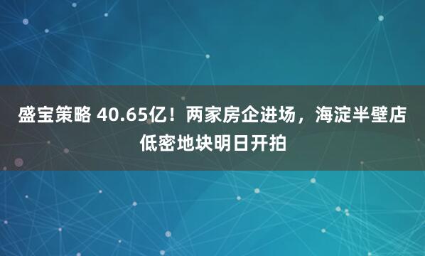 盛宝策略 40.65亿！两家房企进场，海淀半壁店低密地块明日开拍