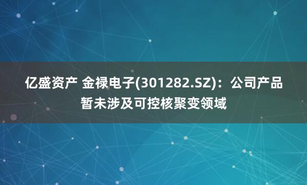 亿盛资产 金禄电子(301282.SZ)：公司产品暂未涉及可控核聚变领域