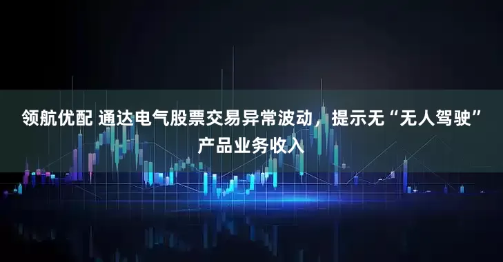 领航优配 通达电气股票交易异常波动，提示无“无人驾驶”产品业务收入