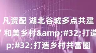 凡资配 湖北谷城多点共建“堰河式”和美乡村 打造乡村共富圈