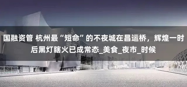 国融资管 杭州最“短命”的不夜城在昌运桥，辉煌一时后黑灯瞎火已成常态_美食_夜市_时候