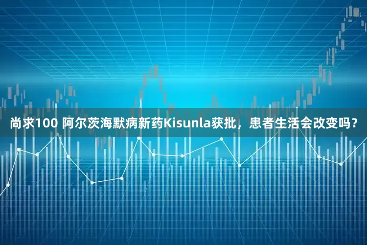 尚求100 阿尔茨海默病新药Kisunla获批，患者生活会改变吗？