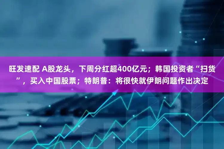 旺发速配 A股龙头，下周分红超400亿元；韩国投资者“扫货”，买入中国股票；特朗普：将很快就伊朗问题作出决定